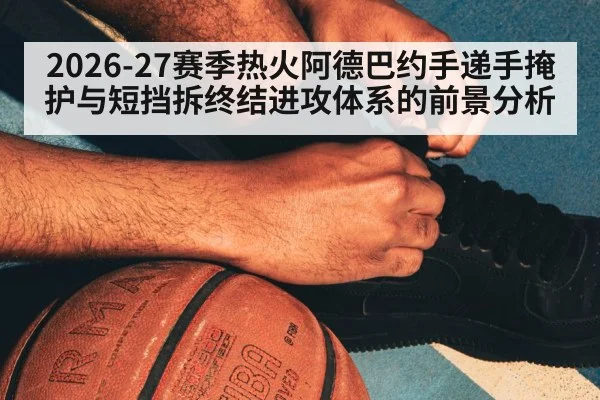 2026-27赛季热火阿德巴约手递手掩护与短挡拆终结进攻体系的前景分析